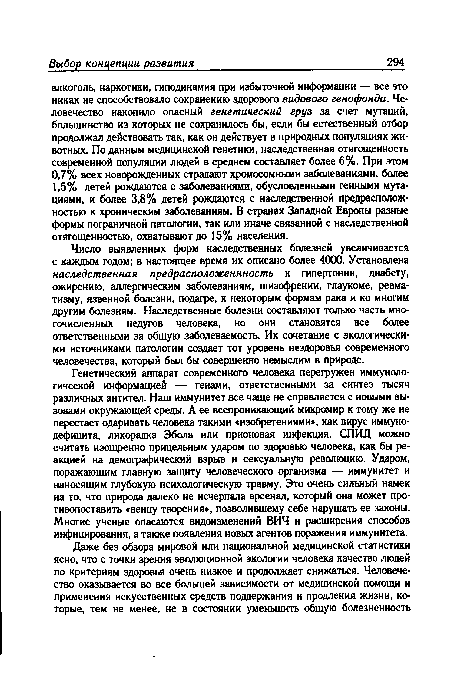 Число выявленных форм наследственных болезней увеличивается с каждым годом; в настоящее время их описано более 4000. Установлена наследственная предрасположеннность к гипертонии, диабету, ожирению, аллергическим заболеваниям, шизофрении, глаукоме, ревматизму, язвенной болезни, подагре, к некоторым формам рака и ко многим другим болезням. Наследственные болезни составляют только часть многочисленных недугов человека, но они становятся все более ответственными за общую заболеваемость. Их сочетание с экологическими источниками патологии создает тот уровень нездоровья современного человечества, который был бы совершенно немыслим в природе.