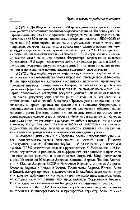 В «Мировой динамике» и в «Пределах роста» недостаточно учитывалась эколого-экономическая мозаичность и пестрота мира. Поэтому в следующем проекте «Римского клуба» — «Человечество у поворотного пункта» (1974), подготовленном под руководством М.Месаровича и Э.Пе-стеля, осуществлена региональная дифференциация динамики и прогнозов экономического развития и экологических ситуаций. Мир представлен в виде 10 регионов (Северная Америка, Западная Европа, Япония, Австралия и Южная Америка, СССР и Восточная Европа, Латинская Америка, Северная Африка и Ближний Восток, Тропическая Африка, Южная Азия и Китай). Авторы приходят к выводу, что в ближайшие десятилетия миру угрожает не глобальная катастрофа, а серия региональных кризисов, часть из которых наступит раньше, чем предсказывали Форрестер и Медоуз. Итог анализа — обоснование необходимости «ограниченного роста».