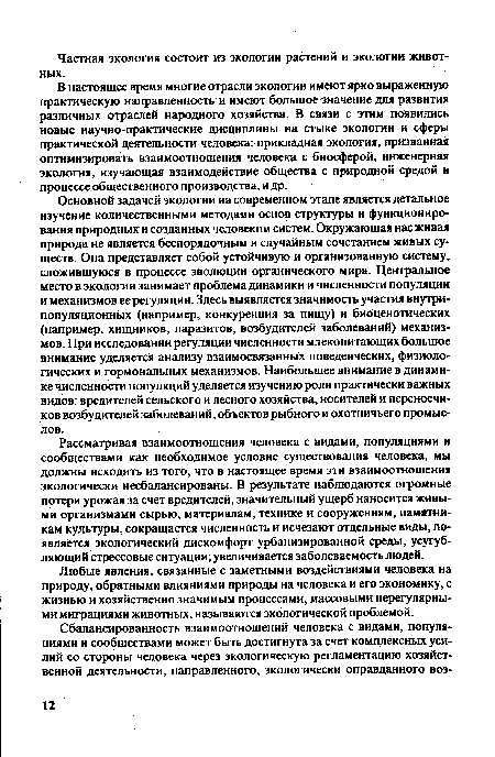 Основной задачей экологии на современном этапе является детальное изучение количественными методами основ структуры и функционирования природных и созданных человеком систем. Окружающая нас живая природа не является беспорядочным и случайным сочетанием живых существ. Она представляет собой устойчивую и организованную систему, сложившуюся в процессе эволюции органического мира. Центральное место в экологии занимает проблема динамики и численности популяции и механизмов ее регуляции. Здесь выявляется значимость участия внутри-популяционных (например, конкуренция за пищу) и биоценотических (например, хищников, паразитов, возбудителей заболеваний) механизмов. При исследовании регуляции численности млекопитающих большое внимание уделяется анализу взаимосвязанных поведенческих, физиологических и гормональных механизмов. Наибольшее внимание в динамике численности популяций уделяется изучению роли практически важных видов: вредителей сельского и лесного хозяйства, носителей и переносчиков возбудителей заболеваний, объектов рыбного и охотничьего промыслов.