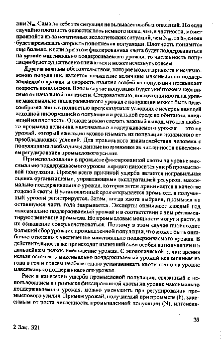 Другим важным обстоятельством, которое может привести к исчезновению популяции, является завышение величины максимально поддерживаемого урожая, и скорость изъятия особей из популяции превышает скорость пополнения. В этом случае популяция будет уничтожена независимо от начальной плотности. Следовательно, постоянная квота на уровне максимально поддерживаемого урожая с популяции может быть целесообразна лишь в полностью предсказуемых условиях с исчерпывающей исходной информацией о популяции и реальной среде их обитания, влияющей на плотность. Отсюда можно сделать важный вывод, что для любого промысла величина максимально поддерживаемого урожая — это не урожай, который ежегодно можно изымать из популяции независимо от преобладающих условий. Для правильного взаимодействия человека с популяциями необходимы данные по динамике их численности с введением регулирования промыслового усилия.