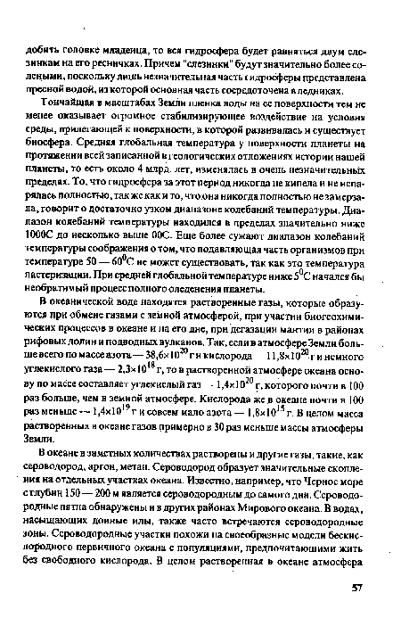 Тончайшая в масштабах Земли пленка воды на ее поверхности тем не менее оказывает огромное стабилизирующее воздействие на условия среды, прилегающей к поверхности, в которой развивалась и существует биосфера. Средняя глобальная температура у поверхности планеты на протяжении всей записанной в геологических отложениях истории нашей планеты, то есть около 4 млрд. лет, изменялась в очень незначительных пределах. То, что гидросфера за этот период никогда не кипела и не испарялась полностью, так же как и то, что она никогда полностью не замерзала, говорит о достаточно узком диапазоне колебаний температуры. Диапазон колебаний температуры находился в пределах значительно ниже 1000С до несколько выше 00С. Еще более сужают диапазон колебаний температуры соображения о том, что подавляющая часть организмов при температуре 50 — 60°С не может существовать, так как это температура пастеризации. При средней глобальной температуре ниже 5°С начался бы необратимый процесс полного оледенения планеты.