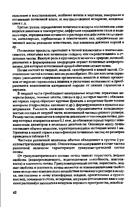 В твердой части преобладают минеральные вещества: первичные минералы (кварц, полевые шпаты, слюды и др.), которые вместе с обломками горных пород образуют крупные фракции и вторичные более тонкие минералы (гидрослюды, каолинит и др.), формирующиеся в процессе выветривания. Рыхлость сложения почвы обуславливается полидисперсностью состава ее твердой части, включающей частицы разного размера. Размер частиц изменяется в широком диапазоне от коллоидов почвы, размер которых измеряется менее 0,1 мкм, до обломков горных пород с эквивалентным диаметром в несколько десятков см. Основную массу почвы составляет обычно мелкозем, характеризующийся частицами менее 1 мм. Принятая в нашей стране классификация почвенных частиц по размерам приведена в таблице 4.9.