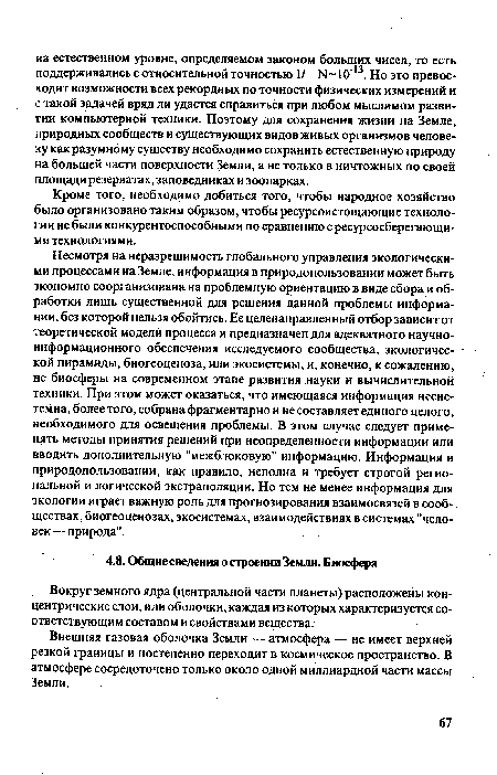 Несмотря на неразрешимость глобального управления экологическими процессами на Земле, информация в природопользовании может быть экономно соорганизована на проблемную ориентацию в виде сбора и обработки лишь существенной для решения данной проблемы информации, без которой нельзя обойтись. Ее целенаправленный отбор зависит от теоретической модели процесса и предназначен для адекватного научноинформационного обеспечения исследуемого сообщества, экологической пирамиды, биогеоценоза, или экосистемы, и, конечно, к сожалению, не биосферы на современном этапе развития науки и вычислительной техники. При этом может оказаться, что имеющаяся информация несистемна, более того, собрана фрагментарно и не составляет единого целого, необходимого для освещения проблемы. В этом случае следует применять методы принятия решений при неопределенности информации или вводить дополнительную "межблоковую" информацию. Информация в природопользовании, как правило, неполна и требует строгой региональной и логической экстраполяции. Но тем не менее информация для экологии играет важную роль для прогнозирования взаимосвязей в сообществах, биогеоценозах, экосистемах, взаимодействиях в системах "человек— природа".