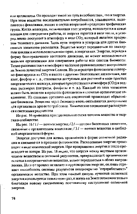 Энергия доступна для живых организмов в форме солнечной радиации и связывается в процессе фотосинтеза. Расходование энергии происходит в виде химической энергии. При превращении энергии в тепло происходит ее потеря. Из рис. 16 видно, что энергия между мертвым органическим веществом и системой редуцентов, превращающей органические остатки в неорганические вещества, может передаваться в обоих направлениях. Но этот процесс не является круговоротом энергии, он лишь отражает способность системы редуцентов неоднократно "перерабатывать" органическое вещество. При этом каждый джоуль лучистой солнечной энергии используется только один раз, и жизнь на Земле возможна только благодаря новому ежедневному постоянному поступлению солнечной энергии.