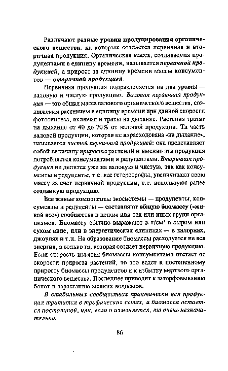 Первичная продукция подразделяется на два уровня — валовую и чистую продукцию. Валовая первичная продукция — это общая масса валового органического вещества, создаваемая растением в единицу времени при данной скорости фотосинтеза, включая и траты на дыхание. Растения тратят на дыхание от 40 до 70% от валовой продукции. Та часть валовой продукции, которая не израсходована «на дыхание», называется чистой первичной продукцией: она представляет собой величину прироста растений и именно эта продукция потребляется консументами и редуцентами. Вторичная продукция не делится уже на валовую и чистую, так как консу-менты и редуценты, т.е. все гетеротрофы, увеличивают свою массу за счет первичной продукции, т.е. используют ранее созданную продукцию.