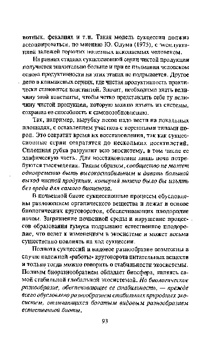 Так, например, вырубку лесов надо вести на локальных площадях, с оставлением участков с коренными типами пород. Это сократит время их восстановления, так как сукцес-сионные серии сократятся до нескольких десятилетий. Сплошная рубка разрушит всю экосистему, в том числе ее эдафическую часть. Для восстановления лишь почв потребуются тысячелетия. Таким образом, сообщество не может одновременно быть высокостабильным и давать большой выход чистой продукции, который можно было бы изъять без вреда для самого биоценоза.