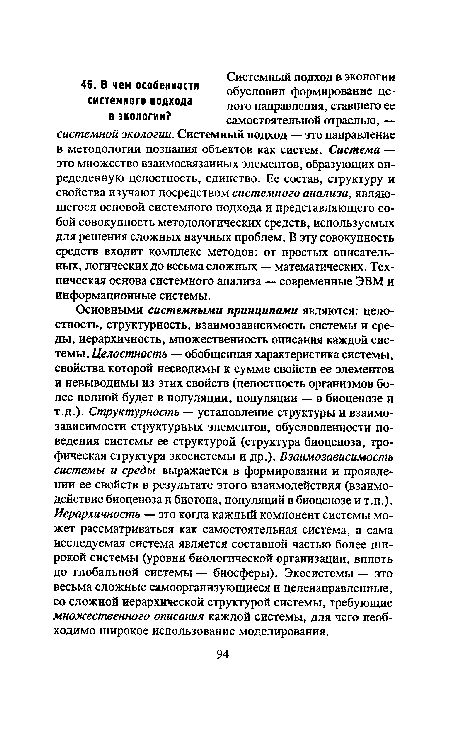 Основными системными принципами являются: целостность, структурность, взаимозависимость системы и среды, иерархичность, множественность описания каждой системы. Целостность — обобщенная характеристика системы, свойства которой несводимы к сумме свойств ее элементов и невыводимы из этих свойств (целостность организмов более полной будет в популяции, популяции — в биоценозе и т.д.). Структурность — установление структуры и взаимозависимости структурных элементов, обусловленности поведения системы ее структурой (структура биоценоза, трофическая структура экосистемы и др.). Взаимозависимость системы и среды выражается в формировании и проявлении ее свойств в результате этого взаимодействия (взаимодействие биоценоза и биотопа, популяций в биоценозе и т.п.). Иерархичность — это когда каждый компонент системы может рассматриваться как самостоятельная система, а сама исследуемая система является составной частью более широкой системы (уровни биологической организации, вплоть до глобальной системы — биосферы). Экосистемы — это весьма сложные самоорганизующиеся и целенаправленные, со сложной иерархической структурой системы, требующие множественного описания каждой системы, для чего необходимо широкое использование моделирования.