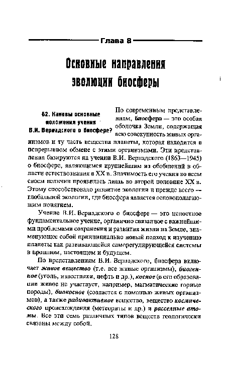 По представлениям В.И. Вернадского, биосфера включает живое вещество (т.е. все живые организмы), биогенное (уголь, известняки, нефть и др.), косное (в его образовании живое не участвует, например, магматические горные породы), биокосное (создается с помощью живых организмов), а также радиоактивное вещество, вещество космического происхождения (метеориты и др.) и рассеяние атомы. Все эти семь различных типов веществ геологически связаны между собой.