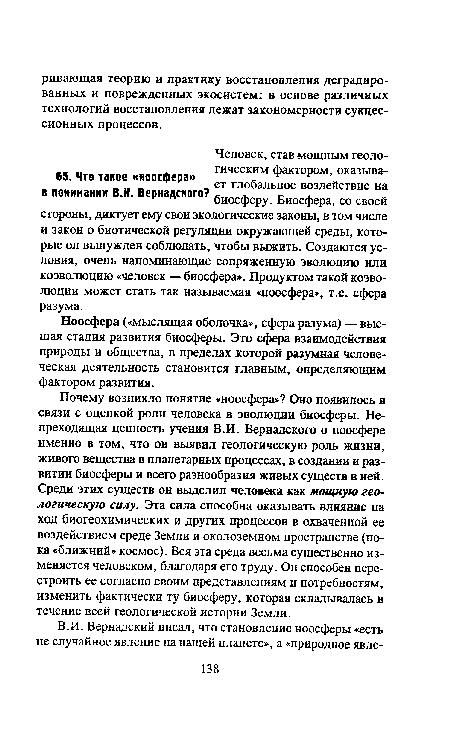 Почему возникло понятие «ноосфера»? Оно появилось в связи с оценкой роли человека в эволюции биосферы. Непреходящая ценность учения В.И. Вернадского о ноосфере именно в том, что он выявил геологическую роль жизни, живого вещества в планетарных процессах, в создании и развитии биосферы и всего разнообразия живых существ в ней. Среди этих существ он выделил человека как мощную геологическую силу. Эта сила способна оказывать влияние на ход биогеохимических и других процессов в охваченной ее воздействием среде Земли и околоземном пространстве (пока «ближний» космос). Вся эта среда весьма существенно изменяется человеком, благодаря его труду. Он способен перестроить ее согласно своим представлениям и потребностям, изменить фактически ту биосферу, которая складывалась в течение всей геологической истории Земли.