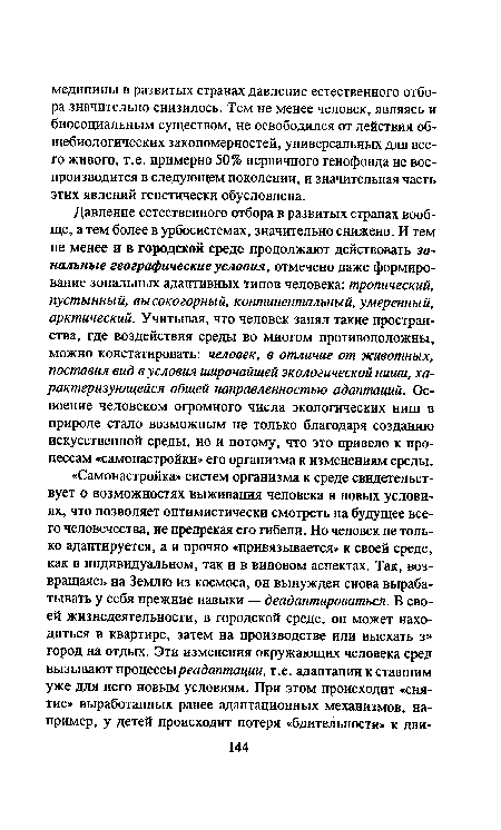 Давление естественного отбора в развитых странах вообще, а тем более в урбосистемах, значительно снижено. И тем не менее и в городской среде продолжают действовать зональные географические условия, отмечено даже формирование зональных адаптивных типов человека: тропический, пустынный, высокогорный, континентальный, умеренный, арктический. Учитывая, что человек занял такие пространства, где воздействия среды во многом противоположны, можно констатировать: человек, в отличие от животных, поставил вид в условия широчайшей экологической ниши, характеризующейся общей направленностью адаптаций. Освоение человеком огромного числа экологических ниш в природе стало возможным не только благодаря созданию искусственной среды, но и потому, что это привело к процессам «самонастройки» его организма к изменениям среды.