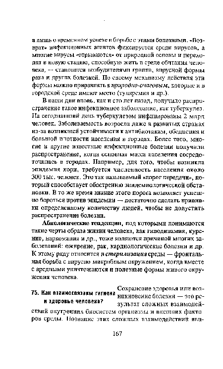 В наши дни вновь, как и сто лет назад, получило распространение такое инфекционное заболевание, как туберкулез. На сегодняшний день туберкулезом инфицированы 2 млрд человек. Заболеваемость возросла даже в развитых странах из-за возникшей устойчивости к антибиотикам, обеднения и большой плотности населения в городах. Более того, многие и другие известные инфекционные болезни получили распространение, когда основная масса населения сосредоточилась в городах. Например, для того, чтобы возникла эпидемия кори, требуется численность населения около 300 тыс. человек. Это так называемый «порог передачи», который способствует обострению эпидемиологической обстановки. В то же время знание этого порога позволяет успешно бороться против эпидемии — достаточно сделать прививки определенному количеству людей, чтобы не допустить распространение болезни.