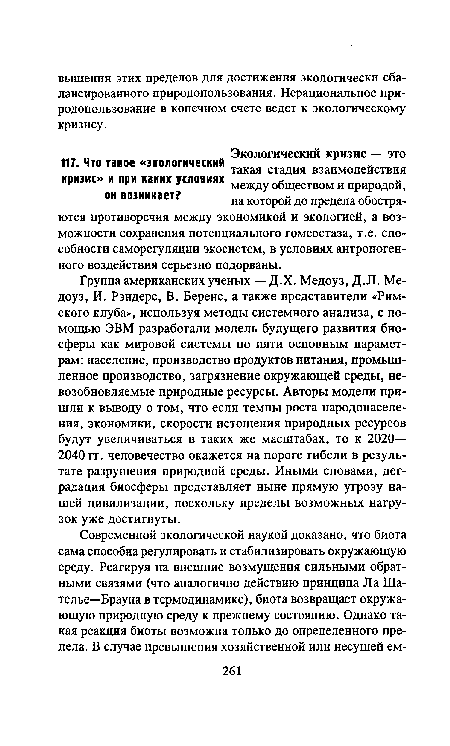 Группа американских ученых — Д.Х. Медоуз, Д.Л. Медоуз, И. Рэндерс, В. Беренс, а также представители «Римского клуба», используя методы системного анализа, с помощью ЭВМ разработали модель будущего развития биосферы как мировой системы по пяти основным параметрам: население, производство продуктов питания, промышленное производство, загрязнение окружающей среды, невозобновляемые природные ресурсы. Авторы модели пришли к выводу о том, что если темпы роста народонаселения, экономики, скорости истощения природных ресурсов будут увеличиваться в таких же масштабах, то к 2020— 2040 гг. человечество окажется на пороге гибели в результате разрушения природной среды. Иными словами, деградация биосферы представляет ныне прямую угрозу нашей цивилизации, поскольку пределы возможных нагрузок уже достигнуты.