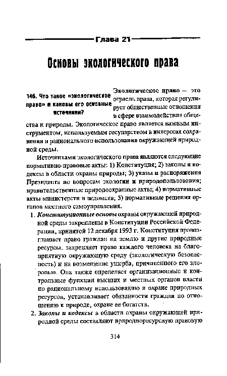 Источниками экологического права являются следующие нормативно-правовые акты: 1) Конституция; 2) законы и кодексы в области охраны природы; 3) указы и распоряжения Президента по вопросам экологии и природопользования; правительственные природоохранные акты; 4) нормативные акты министерств и ведомств; 5) нормативные решения органов местного самоуправления.