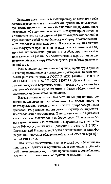 Неотъемлемым элементом механизма управления является экологическая сертификация, т.е. деятельность по подтверждению соответствия объекта природоохранным требованиям, установленным соответствующими нормативно-правовыми документами. Экологическая сертификация может быть обязательной и добровольной. Правовые основы сертификации в Российской Федерации изложены в Законе РФ «О сертификации продукции и услуг». В 1997 г. Госэкологией России утверждены основные положения Федеральной системы обязательной экологической сертификации (ФСОЭС).