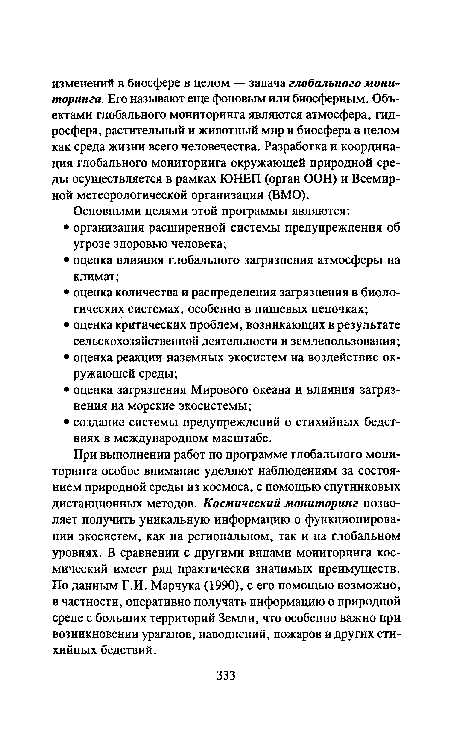 При выполнении работ по программе глобального мониторинга особое внимание уделяют наблюдениям за состоянием природной среды из космоса, с помощью спутниковых дистанционных методов. Космический мониторинг позволяет получить уникальную информацию о функционировании экосистем, как на региональном, так и на глобальном уровнях. В сравнении с другими видами мониторинга космический имеет ряд практически значимых преимуществ. По данным Г.И. Марчука (1990), с его помощью возможно, в частности, оперативно получать информацию о природной среде с больших территорий Земли, что особенно важно при возникновении ураганов, наводнений, пожаров и других стихийных бедствий.