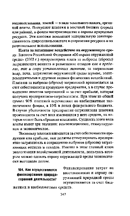 Плата за негативное воздействие на окружающую среду. Законом Российской Федерации «Об охране окружающей среды» (2002 г.) предусмотрена плата за выбросы (сбросы) загрязняющих веществ и размещение отходов как в пределах, так и сверх установленных лимитов, за загрязнение недр, почв, загрязнение окружающей среды шумом, электромагнитными и другими видами физических воздействий. Платежи за выбросы (сбросы) загрязнений производятся за счет себестоимости продукции предприятия, а в случае превышения лимитов загрязнений — за счет прибыли, которая получена предприятием-загрязнителем. При этом из общей суммы 90% платежей перечисляют во внебюджетные экологические фонды, а 10% в доход федерального бюджета. В случае убыточности предприятия-загрязнителя платежи производятся за счет всех имеющихся у него средств, на которые может быть обращено взыскание. Сущность этого вида платы имеет три значения: компенсационное, стимулирующее и экономическое.