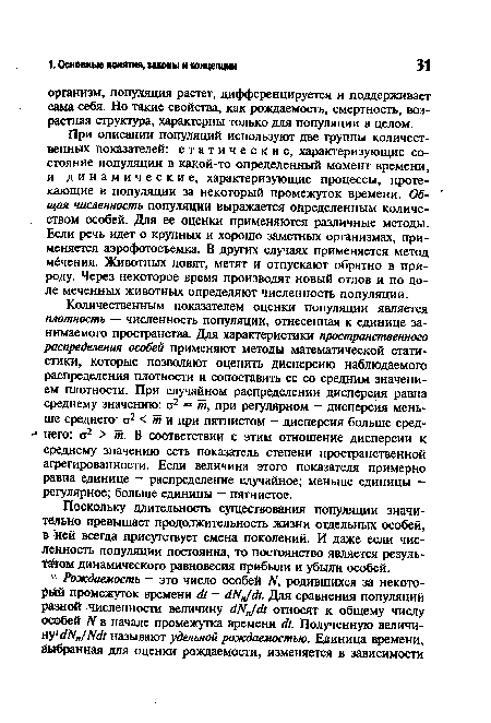 Количественным показателем оценки популяции является плотность — численность популяции, отнесенная к единице занимаемого пространства. Для характеристики пространственного распределения особей применяют методы математической статистики, которые позволяют оценить дисперсию наблюдаемого распределения плотности и сопоставить ее со средним значением плотности. При случайном распределении дисперсия равна среднему значению: а2 = т, при регулярном — дисперсия меньше среднего: ст2 < т и при пятнистом — дисперсия больше сред-■ него: ст2 > от. В соответствии с этим отношение дисперсии к среднему значению есть показатель степени пространственной агрегированности. Если величина этого показателя примерно равна единице — распределение случайное; меньше единицы — регулярное; больше единицы — пятнистое.