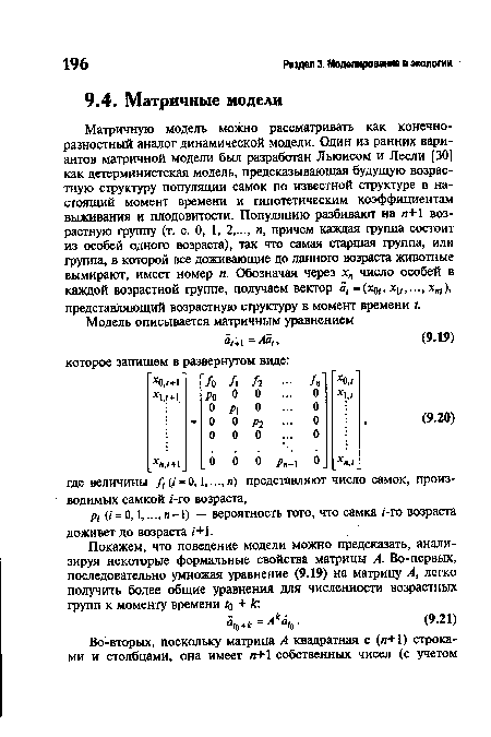 Матричную модель можно рассматривать как конечноразностный аналог динамической модели. Один из ранних вариантов матричной модели был разработан Льюисом и Лесли [30] как детерминистская модель, предсказывающая будущую возрастную структуру популяции самок по известной структуре в настоящий момент времени и гипотетическим коэффициентам выживания и плодовитости. Популяцию разбивают на п+1 возрастную группу (т. е. 0, 1, 2,..., п, причем каждая группа состоит из особей одного возраста), так что самая старшая группа, или группа, в которой все доживающие до данного возраста животные вымирают, имеет номер и. Обозначая через хп число особей в каждой возрастной группе, получаем вектор а, =(х0, хи,..., х„г), представляющий возрастную структуру в момент времени /.