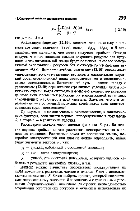 Анализируя формулу (12.10), заметим, что поскольку в знаменателе стоит величина (1 + г)‘, вклад Е,(у,)- М,(х) в Я оказывается тем меньшим, чем позже получена прибыль. Отсюда следует, что нет никакого смысла сохранять ресурсы для будущего и что оптимальной всегда будет политика наиболее интенсивной эксплуатации ресурсов без чрезмерного увеличения величины М,(х). Другими словами, уравнение (12.10) оправдывает уничтожение всех естественных ресурсов в максимально короткий срок, ограниченный лишь экономическими и технологическими возможностями. Естественный путь — ввести наряду с уравнением (12.10) ограничения (граничные условия), чтобы исключить случаи, когда ежегодно изымаемое количество ресурсов данного типа превышает величину их максимальной величины, сохраняющей устойчивость всей системы. Заметим, что эти ограничения — постоянный источник конфликтов всех заинтересованных групп пользователей.