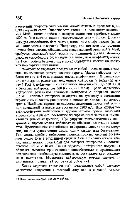 Нейтронное излучение представляет собой поток ядерных частиц, не имеющих электрического заряда. Масса нейтрона приблизительно в 4 раза меньше массы альфа-частиц. В зависимости от энергии различают медленные нейтроны (с энергией менее 1 КэВ1), нейтроны промежуточных энергий (от 1 до 500 КэВ) и быстрые нейтроны (от 500 КэВ до 20 МэВ). Среди медленных нейтронов различают тепловые нейтроны с энергией менее 0,2 эВ. Тепловые нейтроны находятся по существу в состоянии термодинамического равновесия с тепловым движением атомов среды. Наиболее вероятная скорость движения таких нейтронов при комнатной температуре составляет 2200 м/с. При неупругом взаимодействии нейтронов с ядрами атомов среды возникает вторичное излучение, состоящее из заряженных частиц и гамма-квантов (гамма-излучение). При упругих взаимодействиях нейтронов с ядрами может наблюдаться обычная ионизация вещества. Проникающая способность нейтронов зависит от их энергии, но она существенно выше, чем у альфа- или бета-частиц. Так, длина пробега нейтронов промежуточных энергий составляет около 15 м в воздушной среде и 3 см в биологической ткани, аналогичные показатели для быстрых нейтронов — соотве-ственно 120 м и 10 см. Таким образом, нейтронное излучение обладает высокой проникающей способностью и представляет для человека наибольшую опасность из всех видов корпускулярного излучения. Мощность нейтронного потока измеряется плотностью потока нейтронов (нейтр./см2 • с).