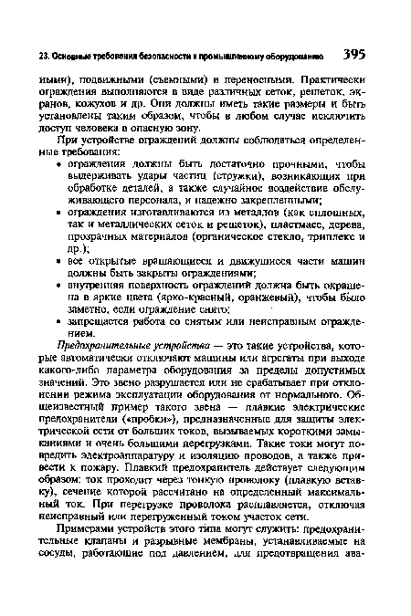 Предохранительные устройства — это такие устройства, которые автоматически отключают машины или агрегаты при выходе какого-либо параметра оборудования за пределы допустимых значений. Это звено разрушается или не срабатывает при отклонении режима эксплуатации оборудования от нормального. Общеизвестный пример такого звена — плавкие электрические предохранители («пробки»), предназначенные для защиты электрической сети от больших токов, вызываемых короткими замыканиями и очень большими перегрузками. Такие токи могут повредить электроаппаратуру и изоляцию проводов, а также привести к пожару. Плавкий предохранитель действует следующим образом: ток проходит через тонкую проволоку (плавкую вставку), сечение которой рассчитано на определенный максимальный ток. При перегрузке проволока расплавляется, отключая неисправный или перегруженный током участок сети.