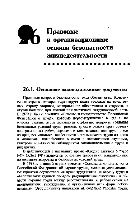 Правовые вопросы безопасности труда обеспечивает Конституция страны, которая гарантирует права граждан на труд, отдых, охрану здоровья, материальное обеспечение в старости, в случае болезни, при полной или частичной нетрудоспособности. В 1970 г. были приняты «Основы законодательства Российской Федерации о труде», которые пересматривались в 1990 г. Во многих статьях этого документа отражены вопросы создания безопасных условий труда: режимы труда и отдыха при проведении различных работ, гарантии и компенсации для трудящихся во вредных условиях, особенности использования труда женщин и молодежи, компенсации в связи с несчастными случаями, контроль и надзор за соблюдением законодательства о труде и ряд других.