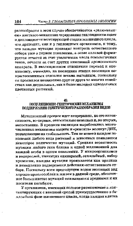Мутационный процесс идет непрерывно, но его интенсивность, во-первых, относительно невелика и, во-вторых, непостоянна. В процессе эволюции выработались многочисленные механизмы защиты и «ремонта» молекул ДНК, повышающие их стабильность. Тем не менее в каждом поколении любого вида растений и животных появляется некоторое количество мутаций. Средняя вероятность мутации любого гена близка к одной миллионной для каждой особи в одном поколении. У микроорганизмов и водорослей, имеющих одинарный, гаплоидный, набор хромосом, каждая мутация проявляется как признак и немедленно подвергается действию естественного отбора. Поскольку всем предыдущим ходом эволюции вид хорошо приспособлен к жизни в данной среде, абсолютное большинство мутаций оказываются вредными и их носители погибают.