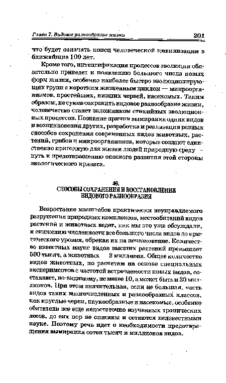 Возрастание масштабов практически неуправляемого разрушения природных комплексов, местообитаний видов растений и животных ведет, как мы это уже обсуждали, к снижению численности все большего числа видов до критического уровня, обрекая их на исчезновение. Количество известных науке видов высших растений превышает 500 тысяч, а животных — 2 миллиона. Общее количество видов животных, по расчетам на основе специальных экспериментов с частотой встречаемости новых видов, составляет, по-видимому, не менее 10, а может быть и 30 миллионов. При этом значительная, если не большая, часть видов таких многочисленных и разнообразных классов, как круглые черви, паукообразные и насекомые, особенно обитатели все еще недостаточно изученных тропических лесов, до сих пор не описаны и остаются неизвестными науке. Поэтому речь идет о необходимости предотвращения вымирания сотен тысяч и миллионов видов.