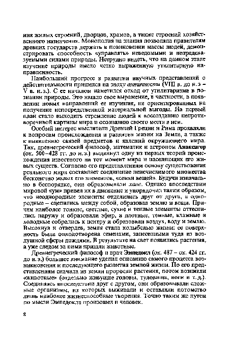 Особый интерес мыслители Древней Греции и Рима проявляли к вопросам происхождения и развития жизни на Земле, а также к выявлению связей предметов и явлений окружающего мира. Так, древнегреческий философ, математик и астроном Анаксагор (ок. 500-428 гг. до н.э.) выдвинул одну из первых теорий происхождения известного на тот момент мира и населяющих его живых существ. Согласно его представлениям основу существования реального мира составляет соединение неисчислимого множества бесконечно малых его элементов, «семян вещей». Будучи изначально в беспорядке, они образовывали хаос. Однако впоследствии мировой «ум» привел их в движение и упорядочил таким образом, что неоднородные элементы отделились друг от друга, а однородные - сцепились между собой, образовав землю и вещи. Причем наиболее тонкие, светлые, сухие и теплые элементы оттеснились наружу и образовали эфир, а плотные, темные, влажные и холодные собрались к центру и образовали воздух, воду и землю. Высохнув и отвердев, земля стала колыбелью жизни: ее поверхность была оплодотворена семенами, занесенными туда из воздушной сферы дождями. В результате на свет появились растения, а уже следом за ними пришли животные.