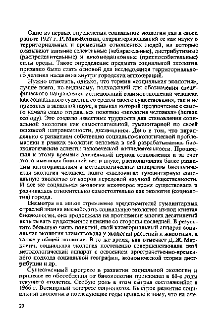 Нужно отметить, однако, что термин «социальная экология», лучше всего, по-видимому, подходящий для обозначения специфического направления исследований взаимоотношений человека как социального существа со средой своего существования, так и не прижился в западной науке, в рамках которой предпочтение с самого начала стало отдаваться понятию «экология человека» (human ecology). Это создало известные трудности для становления социальной экологии как самостоятельной, гуманитарной по своей основной направленности, дисциплины. Дело в том, что параллельно с развитием собственно социально-экологической проблематики в рамках экологии человека в ней разрабатывались био-экологические аспекты человеческой жизнедеятельности. Прошедшая к этому времени длительный период становления и за счет этого имеющая больший вес в науке, располагавшая более развитым категориальным и методологическим аппаратом биологическая экология человека долго «заслоняла» гуманитарную социальную экологию от взоров передовой научной общественности. И все же социальная экология некоторое время существовала и развивалась относительно самостоятельно как экология (социология) города.