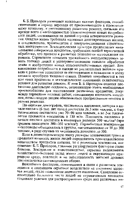 Б. Б. Прохоров упоминает несколько важных факторов, способствовавших в период перехода от присваивающего к производящему хозяйству, к интенсивному развитию ремесел, связывая его прежде всего с необходимостью удовлетворения новых потребностей людей, сложившихся на данной ступени исторического развития. Оседлая жизнь требовала надежных долговременных жилищ, а следовательно, производства и совершенствования строительных инструментов. Земледельческая культура предполагает накапливание собираемых продуктов, требующих особой термической обработки, что привело к развитию технологии изготовления керамики. Стремление повысить урожайность эксплуатируемых земель толкало людей к усовершенствованию навыков обработки земли и изобретению новых сельскохозяйственных орудий. Возникновение потребности в одежде из растительных волокон привело к развитию технологии ее изготовления и появлению в эпоху неолита прообраза ткацкого станка. Помимо потребностей в тех или иных предметах в земледельческих поселениях складывались условия для развития ремесел. К ним Б. Б. Прохоров относит достаточно длительную оседлость, позволяющую иметь необходимые приспособления для изготовления различных предметов; досуг между периодами полевых работ; повышенную плотность населения, позволявшую людям обмениваться прогрессивным опытом в разных ремеслах.