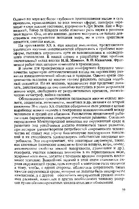 Обеспокоенные существующим положением многие видные экологи, социологи, экономисты, политики и др. начиная со второй половины 70-х годов XX столетия объединили свои усилия с целью выработки нового подхода к построению взаимоотношений между человеком и средой его обитания. Результатом проделанной работы стала формулировка концепции устойчивого развития. Согласно определению Международной комиссии по окружающей среде и развитию под устойчивым должно пониматься такое развитие, при котором удовлетворение потребностей современного человечества не ставит под угрозу благополучие последующих поколений и их способность удовлетворять собственные насущные потребности. Это подразумевает, что некоторые параметры, такие, как ключевые физические константы (состав воздуха, воды, почвы, механические свойства земной поверхности, гравитация и др.), генофонд, участки основных экосистем в их первозданном виде, здоровье населения, должны с течением времени сохранять постоянное значение. Важнейшей задачей в этой связи становится охрана окружающей среды, цель которой в конечном счете сводится к тому, чтобы, с одной стороны, обеспечить сохранность таких качеств окружающей среды, которые не должны быть подвергнуты изменениям, а с другой - обеспечить непрерывный урожай полезных растений, животных и других необходимых человеку ресурсов путем сбалансированных циклов изъятия и обновления.