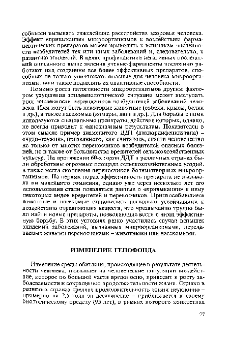 Помимо роста патогенности микроорганизмов другим фактором ухудшения эпидемиологической ситуации может выступать рост численности переносчиков возбудителей заболеваний человека. Ими могут быть некоторые животные (собаки, крысы, белки и др.), а также насекомые (комары, вши и др.). Для борьбы с ними используются специальные препараты, действие которых, однако, не всегда приводит к однозначным результатам. Показателен в этом смысле пример знаменитого ДДТ (дихлордифенилэтана) -«чудо-оружия», призванного, как считалось, спасти человечество не только от многих переносчиков возбудителей опасных болезней, но и также от большинства вредителей сельскохозяйственных культур. На протяжении 60-х годов ДДТ в различных странах были обработаны огромные площади сельскохозяйственных угодий, а также места скопления переносчиков болезнетворных микроорганизмов. На первых порах эффективность препарата не вызывала ни малейшего сомнения, однако уже через несколько лет его использования стали появляться данные о «привыкании» к нему некоторых видов вредителей и переносчиков. Приспособившиеся животные и насекомые становились настолько устойчивыми к воздействию отравляющих веществ, что чрезвычайно трудно было найти новые препараты, позволяющие вести с ними эффективную борьбу. В этих условиях резко участились случаи вспышек эпидемий заболеваний, вызванных микроорганизмами, передаваемых живыми переносчиками - животными или насекомыми.