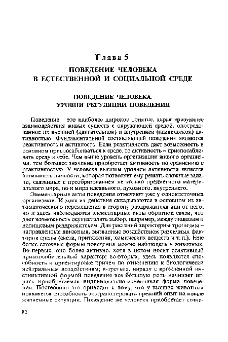 Поведение - это наиболее широкое понятие, характеризующее взаимодействия живых существ с окружающей средой, опосредованное их внешней (двигательной) и внутренней (психической) активностью. Фундаментальной составляющей поведения являются реактивность и активность. Если реактивность дает возможность в основном приспосабливаться к среде, то активность - приспосабливать среду к себе. Чем выше уровень организации живого организма, тем большее значение приобретает активность по сравнению с реактивностью. У человека высшим уровнем активности является активность личности, которая позволяет ему решать сложные задачи, связанные с преобразованием не только предметного материального мира, но и мира идеального, духовного, внутреннего.