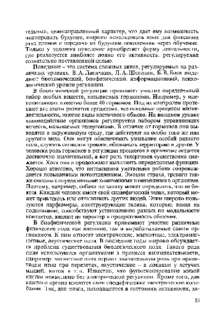 В биохимической регуляции принимает участие определенный набор особых веществ, называемых гормонами. Например, у млекопитающих известно более 40 гормонов. Под их контролем протекают все этапы развития организма, все основные процессы жизнедеятельности, многие виды клеточного обмена. На внешнем уровне взаимодействие организмов регулируется набором управляющих веществ, называемых телергонами. В отличие от гормонов они выводятся в окружающую среду, где действуют на особи того же или другого вида. Они могут обеспечивать узнавание особей разного пола, служить сигналом тревоги, обозначать территорию и другое. У человека роль гормонов в регуляции процессов в организме остается достаточно значительной, а вот роль телергонов существенно снижается. Хотя они и продолжают выполнять определенные функции. Хорошо известно, что интенсивная умственная работа сопровождается повышенным потоотделением. Эмоции страха, тревоги также связаны с определенными химическими изменениями в организме. Поэтому, например, собака по запаху может определить, что ее боятся. Каждый человек имеет свой специфический запах, который может привлекать или отталкивать других людей. Этим широко пользуются парфюмеры, конструирующие запахи, которые, влияя на подсознание, способствуют установлению разных по модальности контактов, влияют на характер и продуктивность общения.