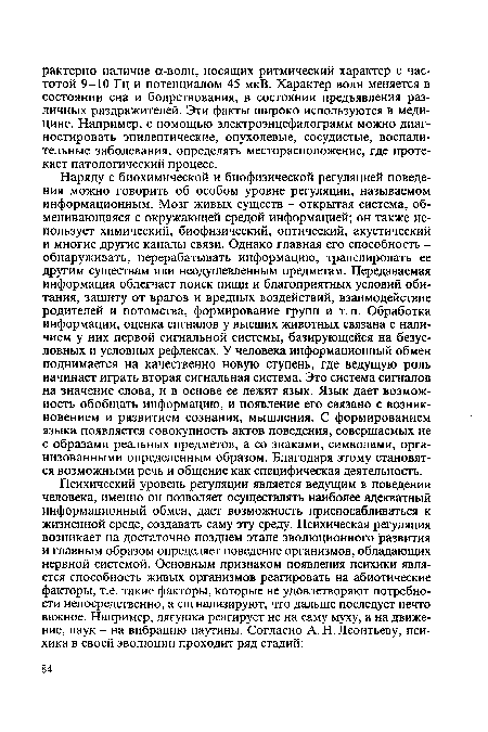 Наряду с биохимической и биофизической регуляцией поведения можно говорить об особом уровне регуляции, называемом информационным. Мозг живых существ - открытая система, обменивающаяся с окружающей средой информацией; он также использует химический, биофизический, оптический, акустический и многие другие каналы связи. Однако главная его способность -обнаруживать, перерабатывать информацию, транслировать ее другим существам или неодушевленным предметам. Передаваемая информация облегчает поиск пищи и благоприятных условий обитания, защиту от врагов и вредных воздействий, взаимодействие родителей и потомства, формирование групп и т.п. Обработка информации, оценка сигналов у высших животных связана с наличием у них первой сигнальной системы, базирующейся на безусловных и условных рефлексах. У человека информационный обмен поднимается на качественно новую ступень, где ведущую роль начинает играть вторая сигнальная система. Это система сигналов на значение слова, и в основе ее лежит язык. Язык дает возможность обобщать информацию, и появление его связано с возникновением и развитием сознания, мышления. С формированием языка появляется совокупность актов поведения, совершаемых не с образами реальных предметов, а со знаками, символами, организованными определенным образом. Благодаря этому становятся возможными речь и общение как специфическая деятельность.