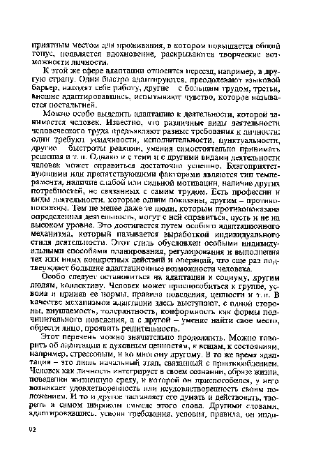 Можно особо выделить адаптацию к деятельности, которой занимается человек. Известно, что различные виды деятельности человеческого труда предъявляют разные требования к личности: одни требуют усидчивости, исполнительности, пунктуальности, другие - быстроты реакции, умения самостоятельно принимать решения и т. п. Однако и с теми и с другими видами деятельности человек может справиться достаточно успешно. Благоприятствующими или препятствующими факторами являются тип темперамента, наличие слабой или сильной мотивации, наличие других потребностей, не связанных с самим трудом. Есть профессии и виды деятельности, которые одним показаны, другим - противопоказаны. Тем не менее даже те люди, которым противопоказана определенная деятельность, могут с ней справиться, пусть и не на высоком уровне. Это достигается путем особого адаптационного механизма, который называется выработкой индивидуального стиля деятельности. Этот стиль обусловлен особыми индивидуальными способами планирования, регулирования и выполнения тех или иных конкретных действий и операций, что еще раз подтверждает большие адаптационные возможности человека.