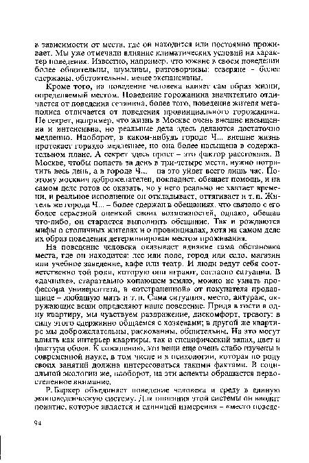 На поведение человека оказывает влияние сама обстановка места, где он находится: лес или поле, город или село, магазин или учебное заведение, кафе или театр. И люди ведут себя соответственно той роли, которую они играют, согласно ситуации. В «дачнике», старательно копающем землю, можно не узнать профессора университета, в «отстраненной» от покупателя продавщице - любящую мать и т. п. Сама ситуация, место, антураж, окружающие вещи определяют наше поведение. Придя в гости в одну квартиру, мы чувствуем раздражение, дискомфорт, тревогу: в силу этого сдержанно общаемся с хозяевами; в другой же квартире мы доброжелательны, раскованны, общительны. На это могут влиять как интерьер квартиры, так и специфический запах, цвет и фактура обоев. К сожалению, эти вещи еще очень слабо изучены в современной науке, в том числе и в психологии, которая по роду своих занятий должна интересоваться такими фактами. В социальной экологии же, наоборот, на эти аспекты обращается первостепенное внимание.