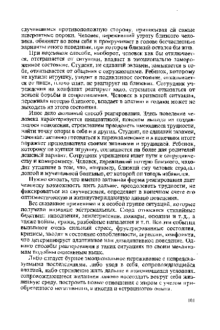 Иное дело активный способ реагирования. Здесь поведение человека характеризуется инициативой, поиском выхода из создавшегося положения, стремлением преодолеть имеющиеся трудности, найти точку опоры в себе и в других. Студент, не сдавший экзамен, начинает активно готовиться к переэкзаменовке и в конечном итоге поражает преподавателя своими знаниями и эрудицией. Ребенок, которому не купили игрушку, соглашается на более для родителей дешевый вариант. Сотрудник учреждения ищет пути к сотрудничеству и компромиссу. Человек, переживший потерю близкого, находит утешение в том, что, например, близкий ему человек страдал долгой и мучительной болезнью, от которой он теперь избавился.