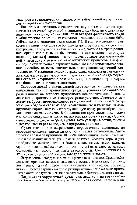 Еще одним негативным следствием научно-технического прогресса и еще одной причиной возникновения «болезней цивилизации» является гиподинамия. 100 лет назад доля физического труда в общественно полезной деятельности человека составляла 96%. Сейчас же она занимает всего около 1 %. Из-за гиподинамии скелетные мышцы и сердце все больше детренируются, что ведет к их дистрофии. В результате любая перегрузка, которая в тренированном организме вызывала бы изменение деятельности миокарда лишь в пределах физиологической нормы, становится чрезвычайной и приводит к развитию патологических процессов. На фоне гиподинамии не только отрицательные, но и положительные эмоции способны вызвать значительные нарушения сердечной деятельности. У малоподвижных, страдающих ожирением городских жителей часто встречаются ортопедические заболевания (деформация скелета, искривление позвоночника, плоскостопие), которые еще больше ограничивают движения.