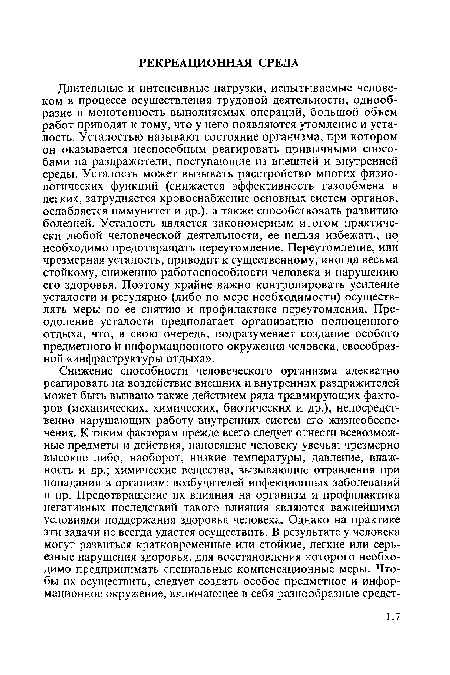 Длительные и интенсивные нагрузки, испытываемые человеком в процессе осуществления трудовой деятельности, однообразие и монотонность выполняемых операций, большой объем работ приводят к тому, что у него появляются утомление и усталость. Усталостью называют состояние организма, при котором он оказывается неспособным реагировать привычными способами на раздражители, поступающие из внешней и внутренней среды. Усталость может вызывать расстройство многих физиологических функций (снижается эффективность газообмена в легких, затрудняется кровоснабжение основных систем органов, ослабляется иммунитет и др.), а также способствовать развитию болезней. Усталость является закономерным итогом практически любой человеческой деятельности, ее нельзя избежать, но необходимо предотвращать переутомление. Переутомление, или чрезмерная усталость, приводит к существенному, иногда весьма стойкому, снижению работоспособности человека и нарушению его здоровья. Поэтому крайне важно контролировать усиление усталости и регулярно (либо по мере необходимости) осуществлять меры по ее снятию и профилактике переутомления. Преодоление усталости предполагает организацию полноценного отдыха, что, в свою очередь, подразумевает создание особого предметного и информационного окружения человека, своеобразной «инфраструктуры отдыха».