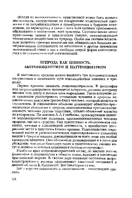 Первое принято называть антропоцентризмом. В философии под антропоцентризмом понимается воззрение, согласно которому человек есть центр и высшая цель мироздания. Такое воззрение дает основание рассматривать отношения человека и природы исключительно под углом зрения блага человека, который является ее господином. В современном обществе доминирует объектно-прагматическое отношение к природе, психологическая противопоставленность человека другим существам, субъект-объектный характер их восприятия. По мнению A.A.Гусейнова, превалирующей является мировоззренческая установка, противопоставляющая человека природе, как цель средству. Она присутствует в общественном сознании, начиная с классической античности, и приобретает центральное место в идеологии Нового времени. Родоначальники современной науки и рационалистически ориентированного гуманизма видели в природе машину, рассматривали ее всего лишь как особой сложности механизм. Они обосновали доминирующее и в наши дни убеждение, что люди благодаря науке и практическому умению могут и должны «сделаться хозяевами и господами природы».