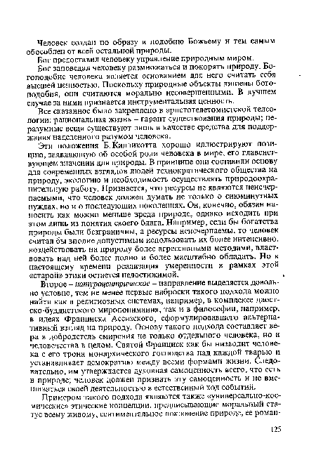 Второе - натуроцентрическое - направление выделяется довольно условно, тем не менее первые наброски такого подхода можно найти как в религиозных системах, например, в комплексе даост-ско-буддистского миропонимания, так и в философии, например, в идеях Франциска Ассизского, сформулировавшего альтернативный взгляд на природу. Основу такого подхода составляет вера в добродетель смирения не только отдельного человека, но и человечества в целом. Святой Франциск как бы низводит человека с его трона монархического господства над каждой тварью и устанавливает демократию между всеми формами жизни. Следовательно, им утверждается духовная самоценность всего, что есть в природе; человек должен признать эту самоценность и не вмешиваться своей деятельностью в естественный ход событий.