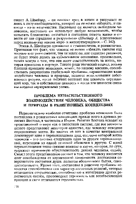 Первоначально наиболее отчетливо проблема ненасилия была поставлена в религиозных концепциях прежде всего в древних религиях Востока, в частности в Индии. Религии Востока исходят из представлений о мире как о целостной системе, где все элементы целого представляют некоторое единство, где человеку отведено определенное место. Во многих из них в качестве центральной доминирует идея о перевоплощении душ, согласно которой жизнь человека - это система следующих одно за другим перевоплощений, переходов из одной телесной оболочки в другую. С идеей перевоплощения тесно связано понятие о карме, которое, по сути, выражает причинную обусловленность деяний человека, судьбу. Смысл этого представления состоит в том, что человеку вменяется долг освобождения от кармической зависимости, достижения совершенного состояния души, полноты абсолютного бытия, самодостаточности. Кроме того, постановке и решению проблемы ненасилия способствовал сам характер восточных религий, которые отличаются открытостью, способностью к интеграции других религиозных систем, проповедуют терпимость как всеобъемлющий принцип и сами отличаются терпимостью.