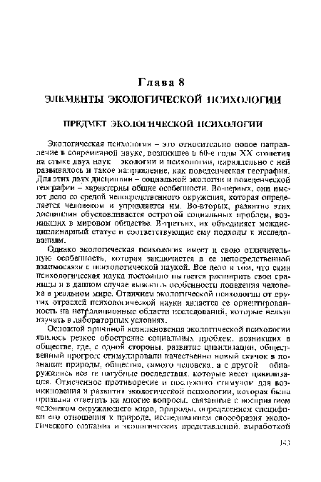 Экологическая психология - это относительно новое направление в современной науке, возникшее в 60-е годы XX столетия на стыке двух наук - экологии и психологии, параллельно с ней развивалось и такое направление, как поведенческая география. Для этих двух дисциплин - социальной экологии и поведенческой географии - характерны общие особенности. Во-первых, они имеют дело со средой непосредственного окружения, которая определяется человеком и управляется им. Во-вторых, развитие этих дисциплин обусловливается остротой социальных проблем, возникших в мировом обществе. В-третьих, их объединяет междисциплинарный статус и соответствующие ему подходы к исследованиям.