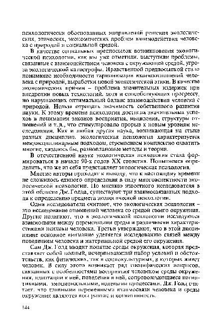 В качестве социальных предпосылок возникновения экологической психологии, как мы уже отметили, выступили проблемы, связанные с взаимодействием человека с окружающей средой, угроза экологической катастрофы. Нравственной предпосылкой стало понимание необходимости гармонизации взаимоотношений человека с природой, выработки новой экологической этики. В качестве экономических причин - проблема значительных издержек при внедрении новых технологий, хотя и способствующих прогрессу, но нарушающих оптимальный баланс взаимодействия человека с природой. Нельзя отрицать значимость собственного развития науки. К этому времени психология достигла значительных успехов в понимании законов восприятия, мышления, структуры отношений и т.д., что стимулировало прорыв к новым уровням исследования. Как и любая другая наука, возникающая на стыке разных дисциплин, экологическая психология характеризуется междисциплинарным подходом, стремлением комплексно охватить многие, казалось бы, разноплановые методы и теории.