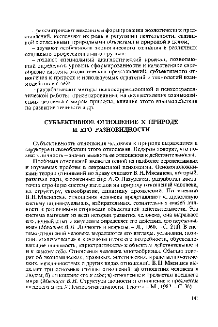 В.Н.Мясищева, отношения человека представляют «...целостную систему индивидуальных, избирательных, сознательных связей личности с различными сторонами объективной действительности. Эта система вытекает из всей истории развития человека, она выражает его личный опыт и внутренне определяет его действия, его переживания» (Мясищев В. Н. Личность и неврозы. - Л., 1960. - С. 210). В системе отношений человека выражаются его взгляды, установки, позиции, «запечатлены» в конечном итоге его потребности, обусловливающие значимость, «пристрастность» к объектам действительности и к самому себе. Отношения человека многообразны. Обычно говорят об экономических, правовых, эстетических, нравственно-этических, межличностных и других видах отношений. В.Н. Мясищев выделяет три основные группы отношений: а) отношения человека к людям; б) отношение его к себе; в) отношение к предметам внешнего мира (Мясищев В. Н. Структура личности и отношение к предметам внешнего мира // Психология личности. Тексты. - М., 1982. - С. 36).