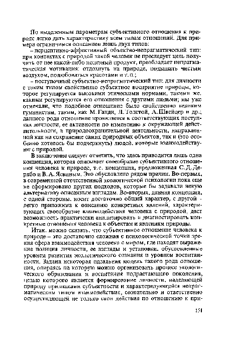 В заключение следует отметить, что здесь приводится лишь одна концепция, которая описывает своеобразие субъективного отношения человека к природе, т.е. концепция, предложенная С.Д.Де-рябо и В. А. Левиным. Это обусловлено рядом причин. Во-первых, в современной отечественной экологической психологии пока еще не сформировано других подходов, которые бы задавали некую альтернативу описанным взглядам. Во-вторых, данная концепция, с одной стороны, носит достаточно общий характер, с другой -легко приложима к описанию конкретных явлений, характеризующих своеобразие взаимодействия человека с природой, дает возможность практически анализировать и диагностировать конкретные отношения человека к объектам и явлениям природы.