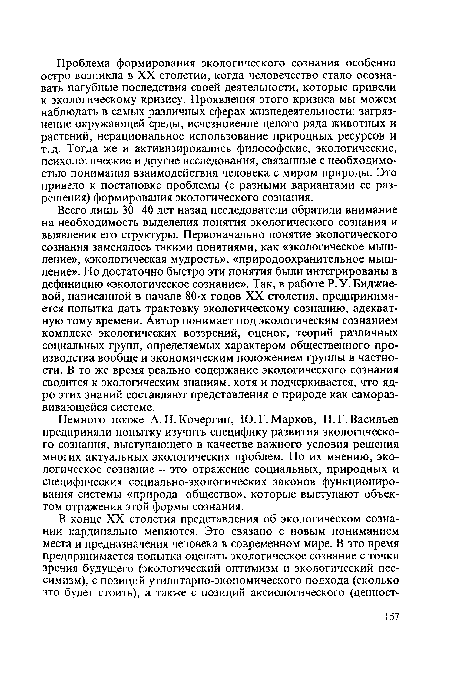 Всего лишь 30-40 лет назад исследователи обратили внимание на необходимость выделения понятия экологического сознания и выявления его структуры. Первоначально понятие экологического сознания заменялось такими понятиями, как «экологическое мышление», «экологическая мудрость», «природоохранительное мышление». Но достаточно быстро эти понятия были интегрированы в дефиницию «экологическое сознание». Так, в работе Р. У. Биджие-вой, написанной в начале 80-х годов XX столетия, предпринимается попытка дать трактовку экологическому сознанию, адекватную тому времени. Автор понимает под экологическим сознанием комплекс экологических воззрений, оценок, теорий различных социальных групп, определяемых характером общественного производства вообще и экономическим положением группы в частности. В то же время реально содержание экологического сознания сводится к экологическим знаниям, хотя и подчеркивается, что ядро этих знаний составляют представления о природе как самораз-вивающейся системе.