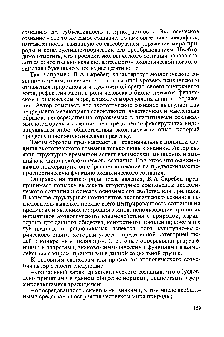 Опираясь на такого рода представления, В.А.Скребец предпринимает попытку выделить структурные компоненты экологического сознания и описать основные его свойства или признаки. В качестве структурных компонентов экологического сознания исследователь выделяет прежде всего центрированность сознания на предметах и явлениях природного мира; использование принятых нормативов экологического взаимодействия с природой, характерных для данного общества, конкретного поколения; сочетание чувственных и рациональных аспектов того культурно-исторического опыта, который усвоен определенной категорией людей и конкретным индивидом. Этот опыт опосредован разрешениями и запретами, знаково-символическими функциями взаимодействия с миром, принятыми в данной социальной группе.